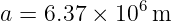               6
a =  6.37 × 10  m
