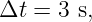 Δt =  3 s,
