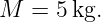 M  = 5 kg.
