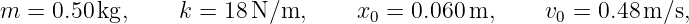 m =  0.50 kg,     k = 18 N∕m,      x0 = 0.060m,      v0 = 0.48m ∕s,
