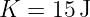 K  = 15 J
