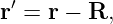 r′ = r − R,
