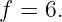 f = 6.
