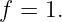 f = 1.
