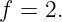 f = 2.
