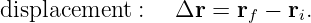 displacement  :  Δr  = rf − ri.
