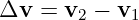 Δv  = v2 − v1
