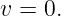 v = 0.
