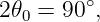 2𝜃0 = 90∘,
