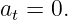 a  = 0.
 t
