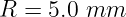 R  = 5.0 mm

