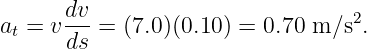 at = vdv-=  (7.0 )(0.10) = 0.70 m ∕s2.
      ds
