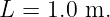 L =  1.0 m.
