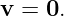 v =  0.
