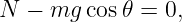 N −  mg cos 𝜃 = 0,
