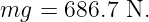 mg  =  686.7 N.
