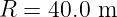 R =  40.0 m
