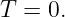 T  = 0.
