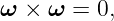 ω ×  ω = 0,
