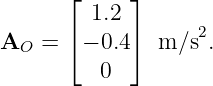        ⌊     ⌋
         1.2
A   =  ⌈− 0.4⌉ m/s2.
  O
          0
