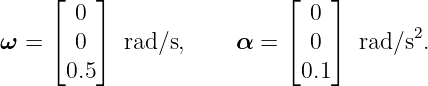      ⌊   ⌋                 ⌊    ⌋
       0                      0
ω =  ⌈ 0 ⌉  rad/s,     α = ⌈  0 ⌉ rad/s2.
      0.5                    0.1
