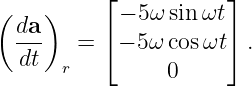           ⌊           ⌋
( da )      − 5ω sin ωt
  ---   = ⌈ − 5ω cosωt⌉ .
  dt   r         0
