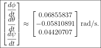 |--------------------------------|
|⌊ dϕ ⌋                          |
|| ---|   ⌊             ⌋        |
|| ddt𝜃 |      0.06855837          |
||| ---|| ≈ ⌈ − 0.05810891 ⌉ rad∕s. |
|⌈ ddtψ ⌉      0.04420707          |
|  ---                           |
---dt----------------------------
