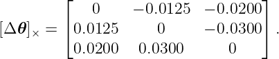          ⌊                           ⌋
             0     − 0.0125  − 0.0200
[Δ 𝜃]× = ⌈ 0.0125      0      − 0.0300 ⌉.
           0.0200    0.0300       0
