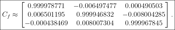 |-----⌊---------------------------------------------⌋--|
|        0.999978771    − 0.006497477    0.000490503     |
C   ≈ ⌈  0.006501195     0.999946832    − 0.008004285 ⌉ .
| f                                                    |
--------− 0.000438469---0.008007304-----0.999967845------
