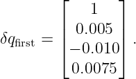         ⌊        ⌋
             1
δq    = ||  0.005  ||.
  first   ⌈ − 0.010 ⌉
          0.0075
