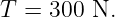 T =  300 N.
