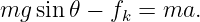 mg sin 𝜃 − fk = ma.
