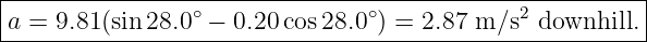 |--------------------------------------------------------|
|a = 9.81(sin 28.0∘ − 0.20 cos28.0∘) = 2.87 m ∕s2 downhill.|
---------------------------------------------------------
