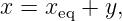 x = xeq + y,
