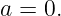 a = 0.

