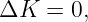 ΔK   = 0,
