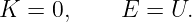 K  = 0,     E =  U.

