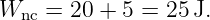 Wnc  = 20 + 5 = 25 J.
