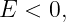 E  < 0,
