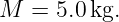 M  = 5.0kg.
