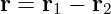 r = r1 − r2

