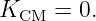 K    =  0.
  CM
