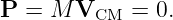 P  = M V     = 0.
         CM
