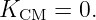K    =  0.
  CM
