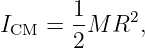 I   =  1M R2,
 CM    2
