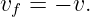 vf = − v.
