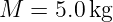 M  =  5.0 kg
