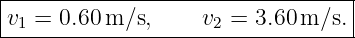 |--------------------------------|
v1 = 0.60 m ∕s,    v2 = 3.60m ∕s.|
----------------------------------
