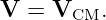 V  = VCM.

