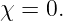 χ = 0.
